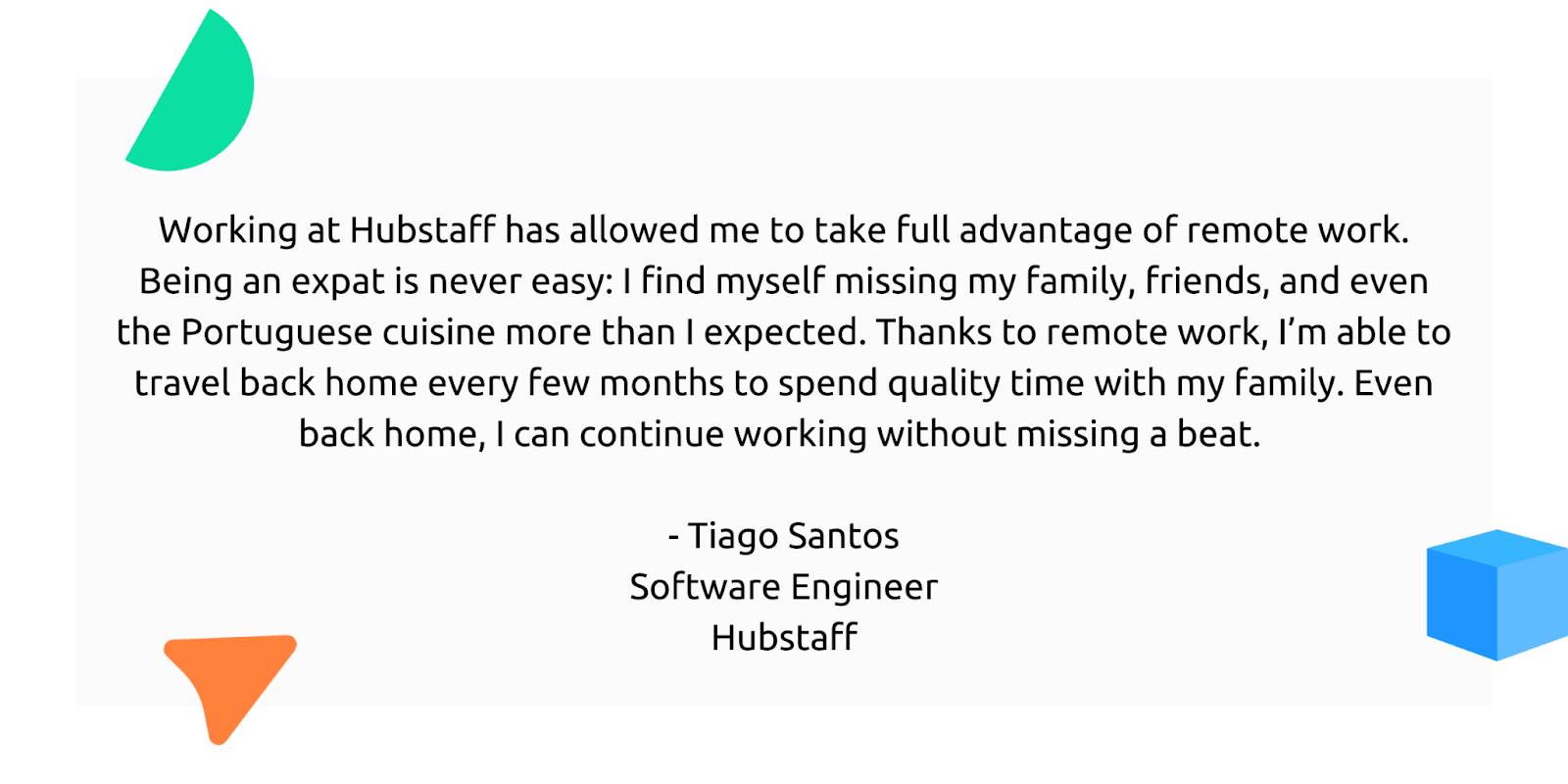 "Working at Hubstaff has allowed me to take full advantage of remote work. Being an expat is never easy: I find myself missing my family, friends, and even the Poruguese cuisine more than I expected. Thanks to remote work, I'm able to travel back home every few months to spend quality time with my family. Even back home, I can continue working without missing a beat."
- Tiago Santos, Software Engineer, Hubstaff