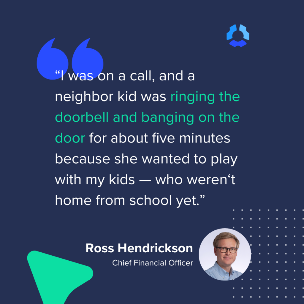 I was on a call, and a neighbor kid was ringing the doorbell and banging on the door for about five minutes because she wanted to play with my kids — who weren‘t home from school yet.”
- Ross Hendrickson
Chief Financial Officer