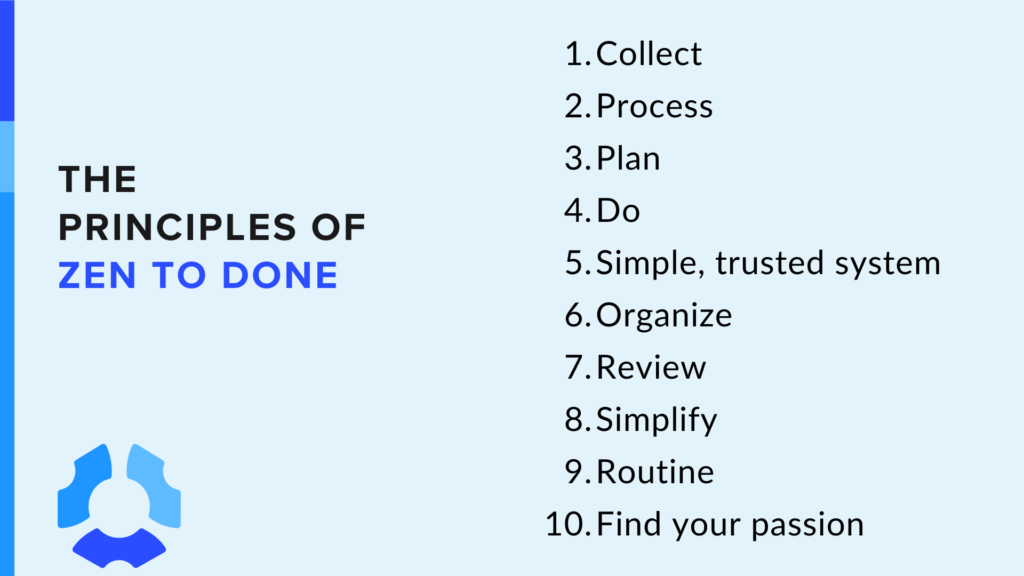 The Principles of Zen to Done
1. Collect:
2. Process
3. Plan
4. Do
5. Simple, trusted system
6. Organize
7. Review
8. Simplify
9. Routine
10. Find your passion