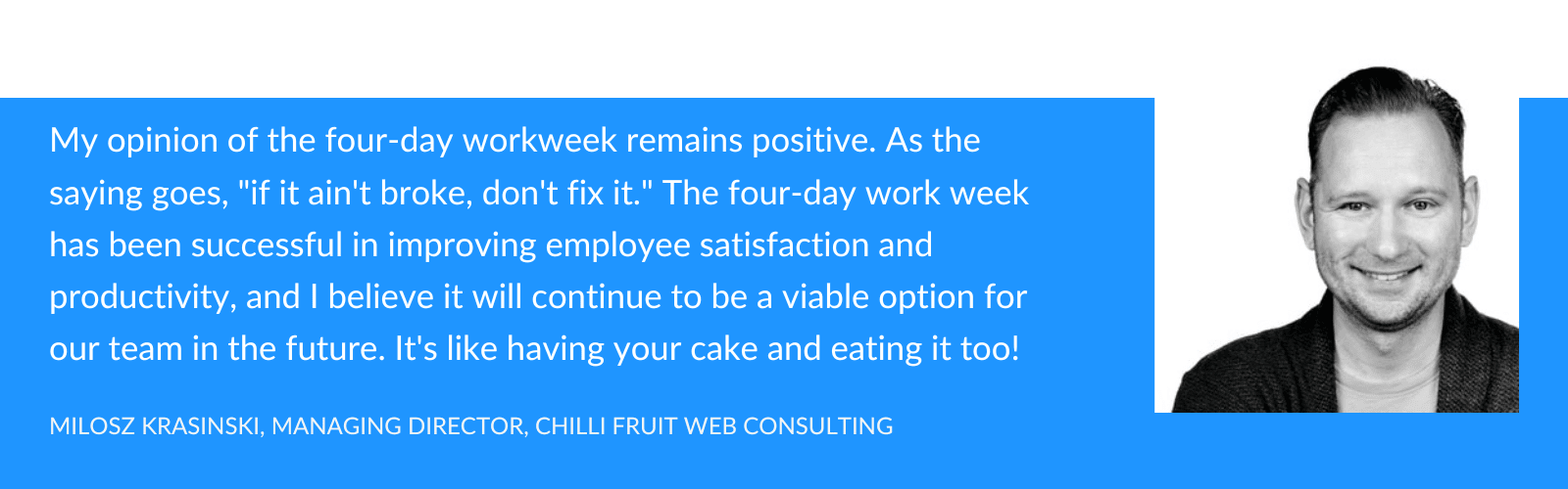 My opinion on the four-day workweek remains positive. As the saying goes, "if it ain't broke, don't fix it." The four-day work week has been successful in improving employee satisfaction and productivity, and I believe it will continue to be a viable option for our team in the future. It's like having your cake and eating it too!
- Milosz Krasinski
Managing Director
Chilli Fruit Web Consulting