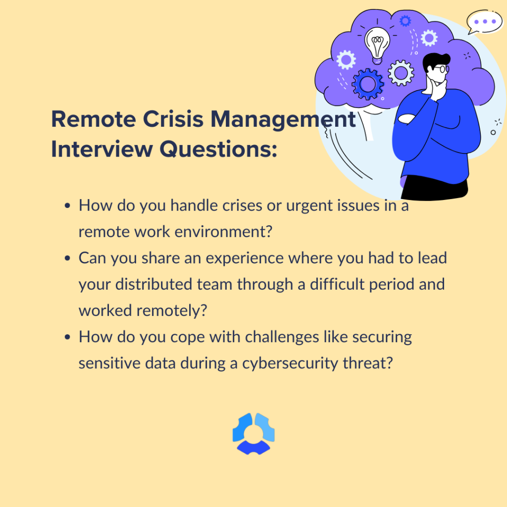 Remote Crisis Management Interview Questions:
- How do you handle crises or urgent issues in a remote work environment?
- Can you share an experience where you had to lead your distributed team through a difficult period and worked remotely?
- How do you cope with challenges like securing sensitive data during a cybersecurity threat?